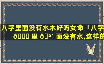 八字里面没有水木好吗女命「八字 🐝 里 🪴 面没有水,这样的命是不是很不好」